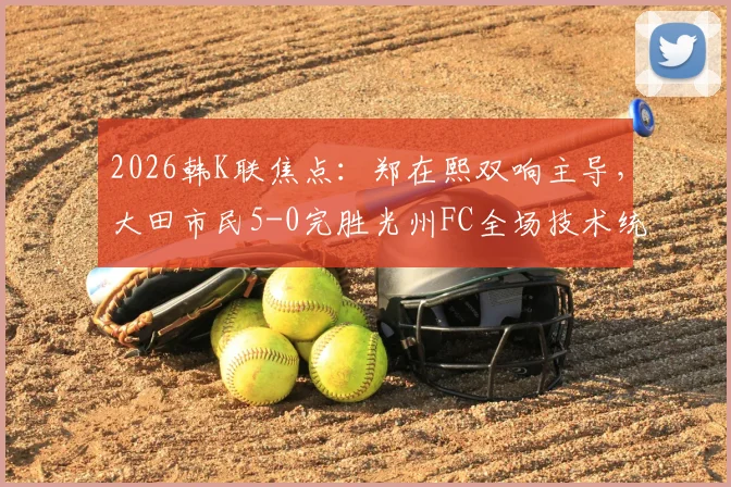 2026韩K联焦点：郑在熙双响主导，大田市民5-0完胜光州FC全场技术统计与看点回顾