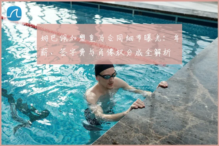 姆巴佩加盟皇马合同细节曝光：年薪、签字费与肖像权分成全解析