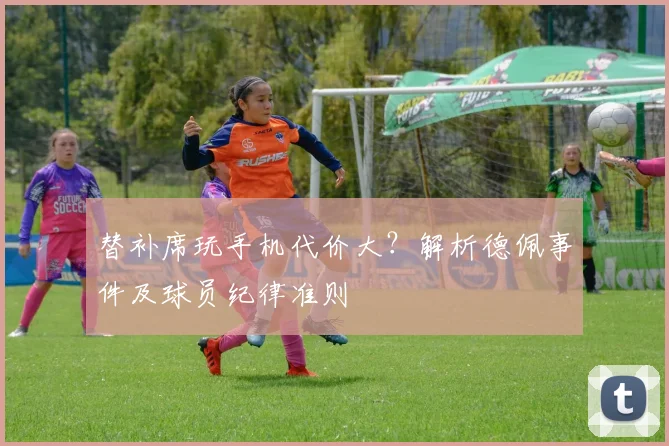 替补席玩手机代价大?解析德佩事件及球员纪律准则