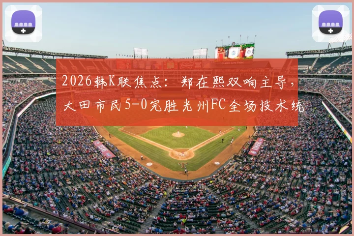 2026韩K联焦点:郑在熙双响主导,大田市民5-0完胜光州FC全场技术统计与看点回顾