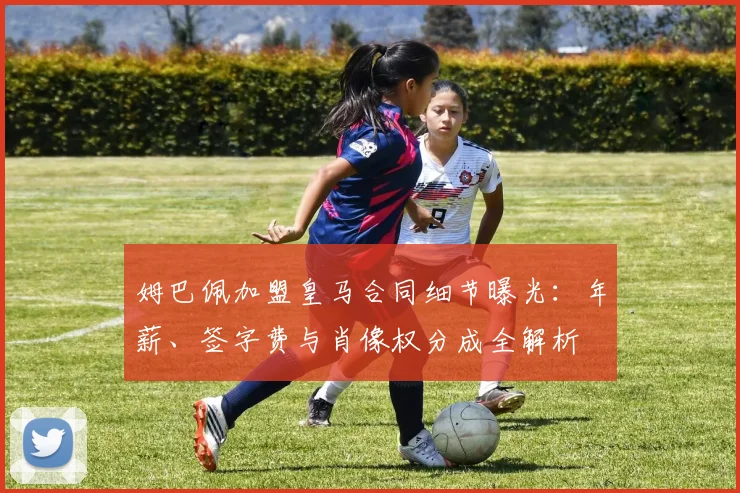 姆巴佩加盟皇马合同细节曝光：年薪、签字费与肖像权分成全解析