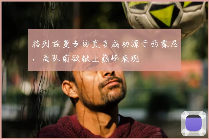 格列兹曼专访直言成功源于西蒙尼,离队前欲献上巅峰表现