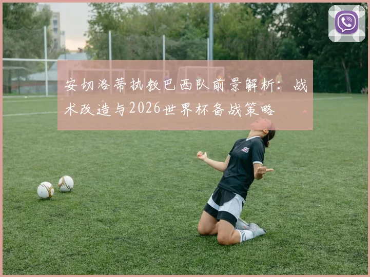 安切洛蒂执教巴西队前景解析:战术改造与2026世界杯备战策略