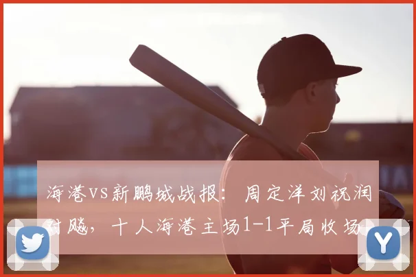 海港vs新鹏城战报:周定洋刘祝润对飚,十人海港主场1-1平局收场