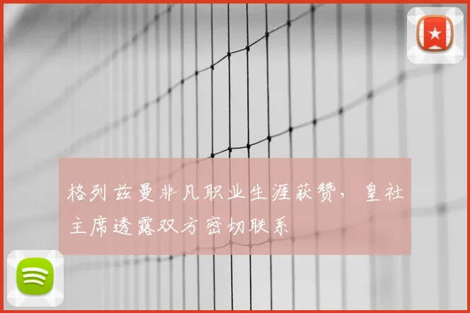 格列兹曼非凡职业生涯获赞，皇社主席透露双方密切联系