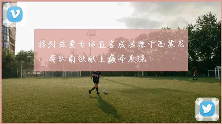 格列兹曼专访直言成功源于西蒙尼，离队前欲献上巅峰表现