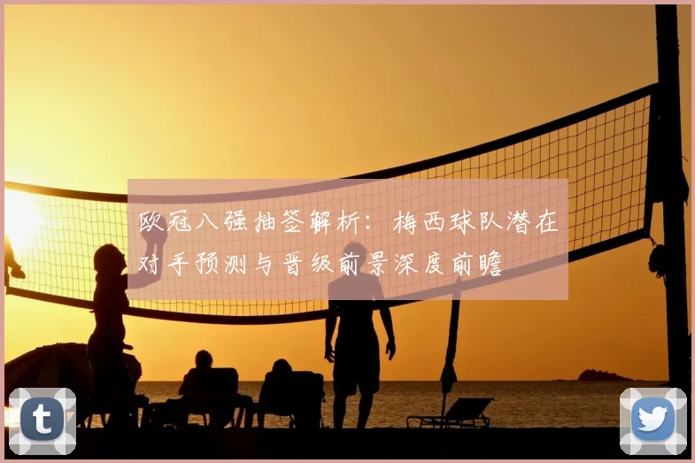欧冠八强抽签解析:梅西球队潜在对手预测与晋级前景深度前瞻